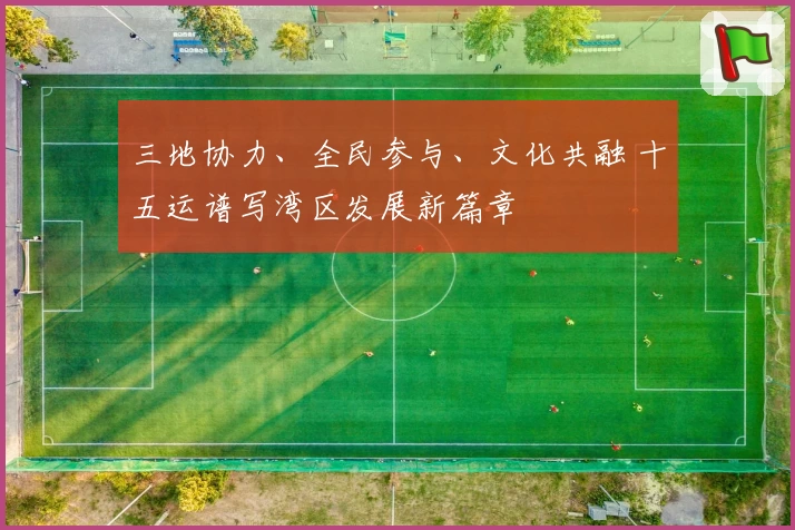 三地协力、全民参与、文化共融 十五运谱写湾区发展新篇章