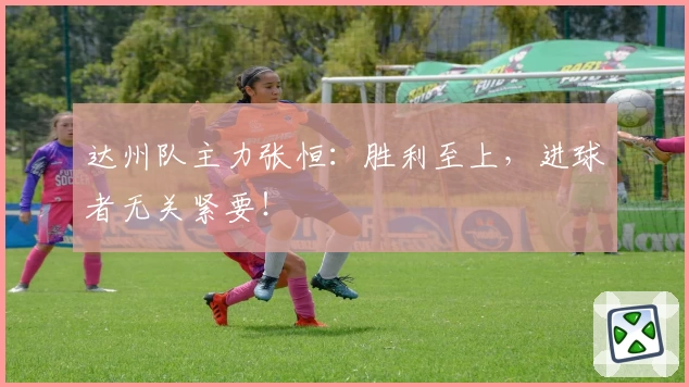 达州队主力张恒：胜利至上，进球者无关紧要！