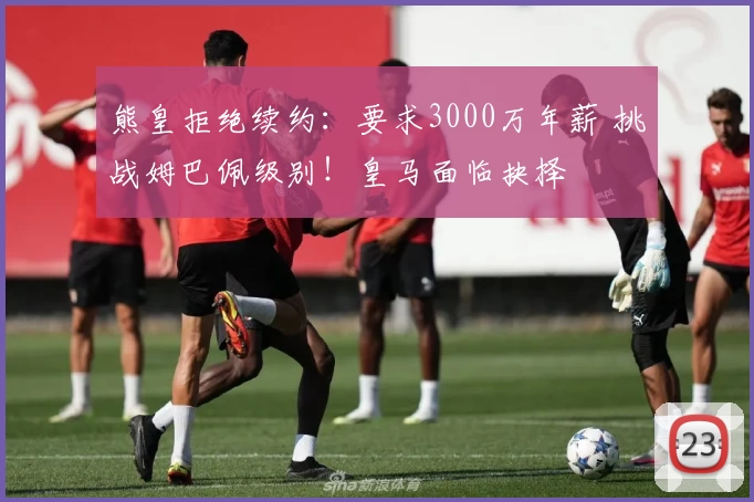 熊皇拒绝续约：要求3000万年薪 挑战姆巴佩级别！皇马面临抉择