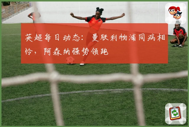 英超每日动态：曼联利物浦同病相怜，阿森纳强势领跑