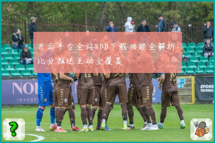 开云平台全站app下载功能全解析，比分推送互动全覆盖