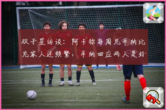 双子星访谈：阿卡称每周见辛纳比见家人还频繁，辛纳回应两人是好友