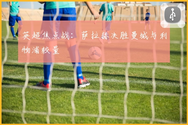 英超焦点战：萨拉赫决胜曼城与利物浦较量