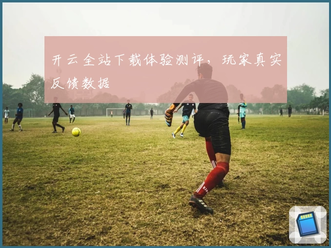 开云全站下载体验测评，玩家真实反馈数据