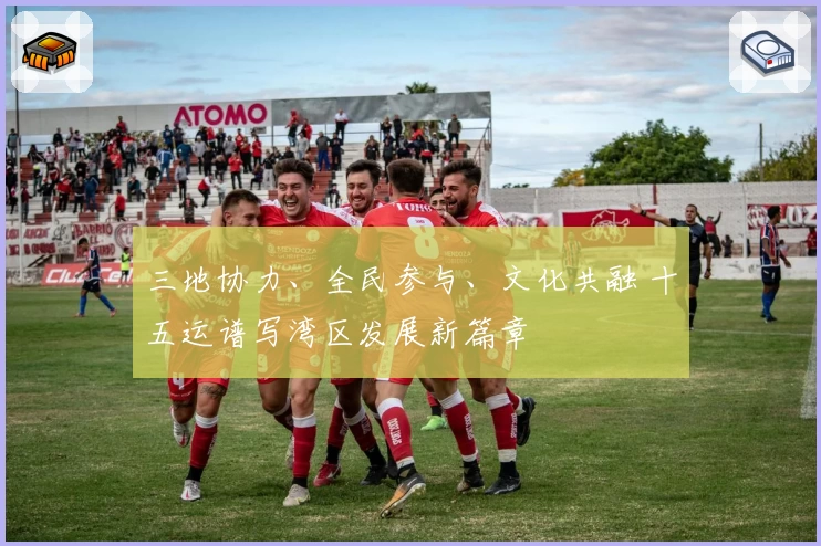 三地协力、全民参与、文化共融 十五运谱写湾区发展新篇章