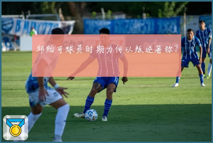 邱贻可球员时期为何以叛逆著称？