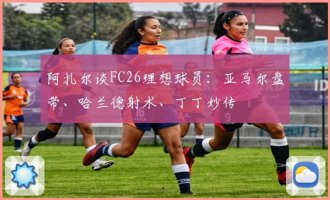 阿扎尔谈FC26理想球员：亚马尔盘带、哈兰德射术、丁丁妙传