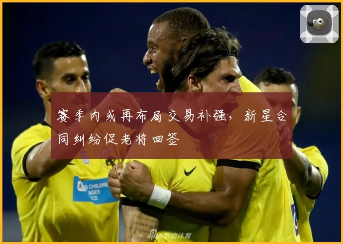 赛季内或再布局交易补强，新星合同纠纷促老将回签
