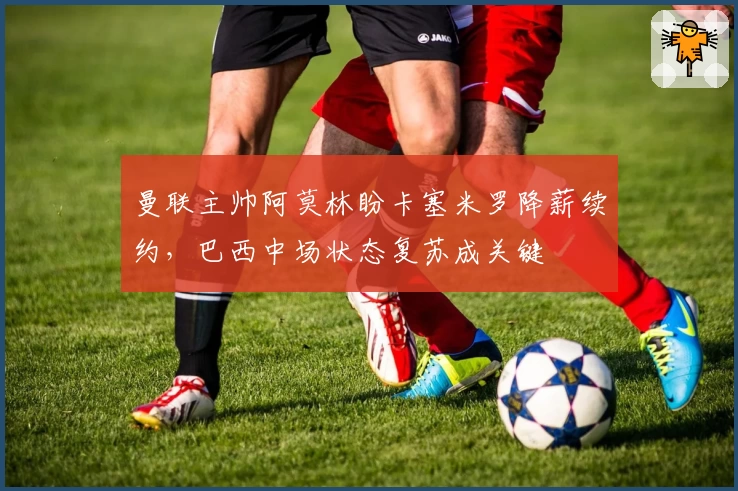 曼联主帅阿莫林盼卡塞米罗降薪续约，巴西中场状态复苏成关键