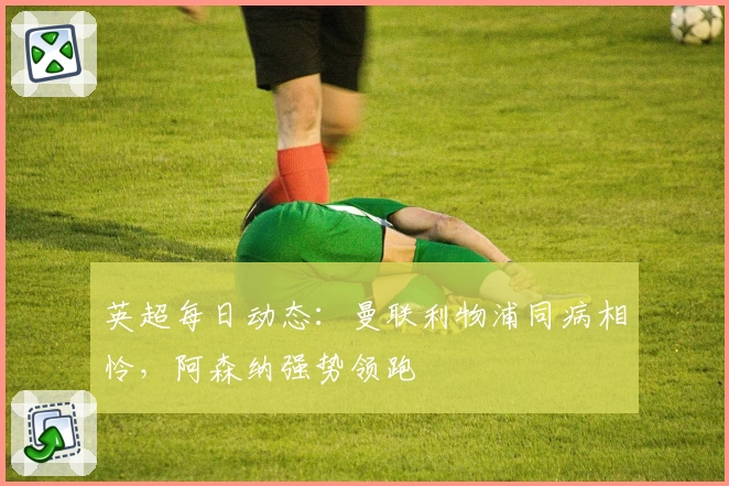 英超每日动态：曼联利物浦同病相怜，阿森纳强势领跑