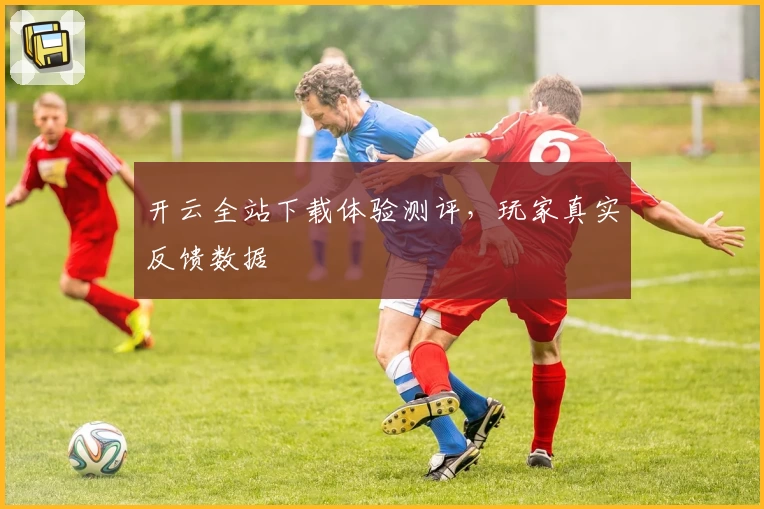 开云全站下载体验测评，玩家真实反馈数据