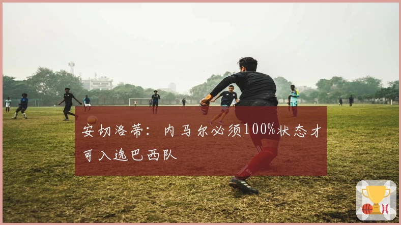 安切洛蒂：内马尔必须100%状态才可入选巴西队